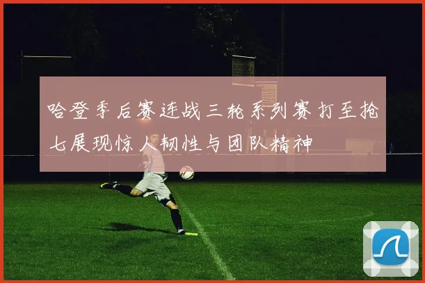 哈登季后赛连战三轮系列赛打至抢七展现惊人韧性与团队精神
