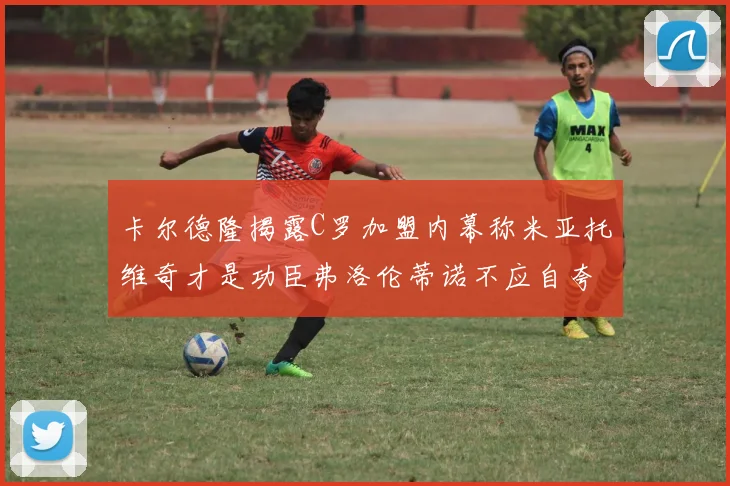 卡尔德隆揭露C罗加盟内幕称米亚托维奇才是功臣弗洛伦蒂诺不应自夸