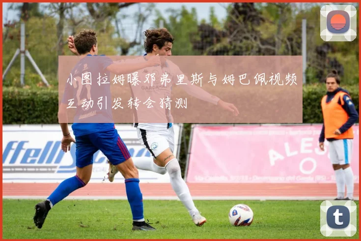 小图拉姆曝邓弗里斯与姆巴佩视频互动引发转会猜测