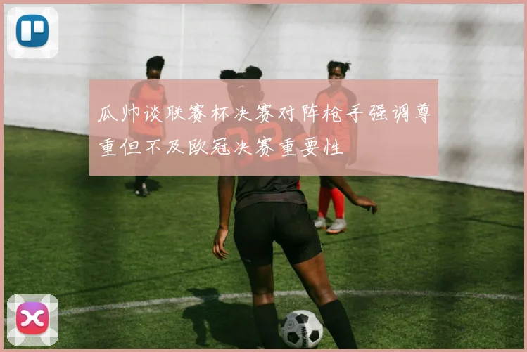 瓜帅谈联赛杯决赛对阵枪手强调尊重但不及欧冠决赛重要性
