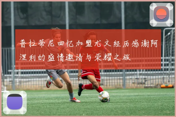 普拉蒂尼回忆加盟尤文经历感谢阿涅利的盛情邀请与荣耀之旅