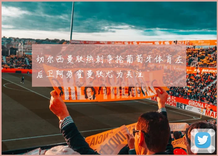 切尔西曼联热刺争抢葡萄牙体育左后卫阿劳霍曼联尤为关注