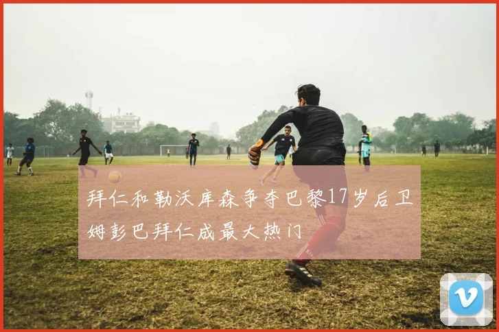 拜仁和勒沃库森争夺巴黎17岁后卫姆彭巴拜仁成最大热门