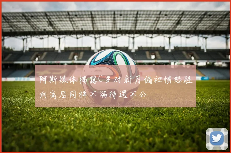阿斯媒体揭露C罗对新月偏袒愤怒胜利高层同样不满待遇不公