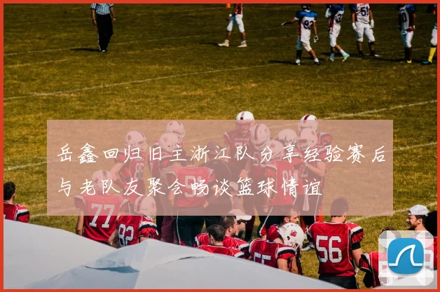 岳鑫回归旧主浙江队分享经验赛后与老队友聚会畅谈篮球情谊