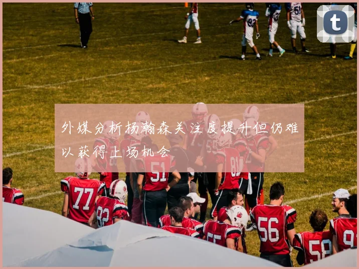 外媒分析杨瀚森关注度提升但仍难以获得上场机会