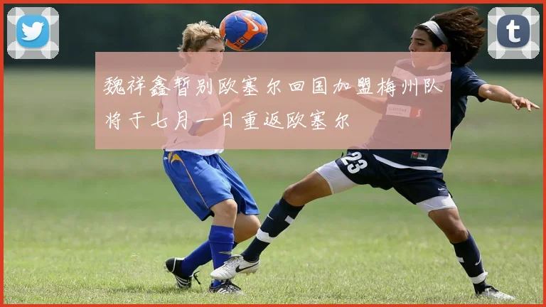 魏祥鑫暂别欧塞尔回国加盟梅州队将于七月一日重返欧塞尔