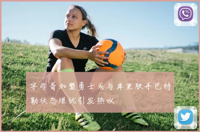 字母哥加盟勇士或与库里联手巴特勒状态堪忧引发热议