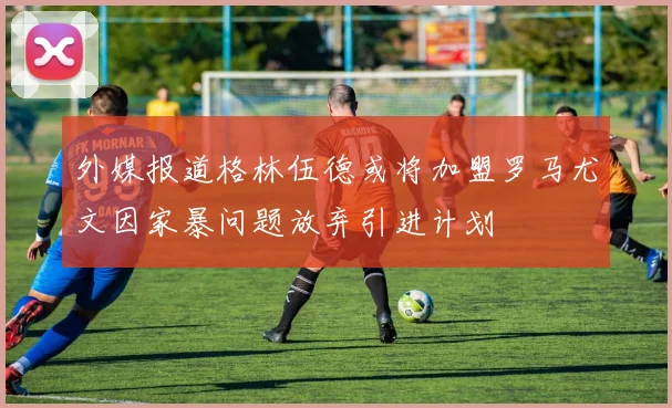 外媒报道格林伍德或将加盟罗马尤文因家暴问题放弃引进计划